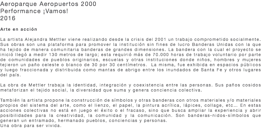 Aeroparque Aeropuertos 2000 Performance ¡Vamos! 2016 Arte en acción La artista Alejandra Mettler viene realizando desde la crisis del 2001 un trabajo comprometido socialmente. Sus obras son una plataforma para promover la institución sin fines de lucro Banderas Unidas con la que ha tejido de manera comunitaria banderas de grandes dimensiones. La bandera con la cual el proyecto se inició llegó a medir 130 metros de largo; esta requirió más de 70.000 horas de trabajo voluntario por parte de comunidades de pueblos originarios, escuelas y otras instituciones donde niños, hombres y mujeres tejieron un paño celeste o blanco de 30 por 30 centímetros. La misma, fue exhibida en espacios públicos y luego fraccionada y distribuida como mantas de abrigo entre los inundados de Santa Fe y otros lugares del país. La obra de Mettler trabaja la identidad, integración y coexistencia entre las personas. Sus paños cosidos metaforizan el tejido social, la diversidad que suma y genera conciencia colectiva. También la artista propone la construcción de símbolos y otras banderas con otros materiales y/o materiales propios del sistema del arte, como el lienzo, el papel, la pintura acrílica, lápices, collage, etc… En estas acciones colectivas no está en juego el éxito o el fracaso, sino que busca ampliar la experiencia y abrir posibilidades para la creatividad, la comunidad y la comunicación. Son banderas-nidos-símbolos que generan un entramado, hermanado pueblos, conciencias y personas. Una obra para ser vivida. 