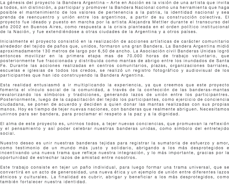 La génesis del proyecto la Bandera Argentina – Arte en Acción es la visión de una artista que invita a todos, sin distinción, a participar y promover la Bandera Nacional como una herramienta que haga posible el mantenimiento de los valores de pertenencia a la patria, la identidad nacional y sea prenda de reencuentro y unión entre los argentinos, a partir de su construcción colectiva. El proyecto fue ideado y puesto en marcha por la artista Alejandra Mettler durante el transcurso del año 2002 en Buenos Aires, como respuesta a la crisis planteada en el orden político institucional de la Nación, y fue extendiéndose a otras ciudades de la Argentina y a otros países. Inicialmente el proyecto consistió en la realización de acciones artísticas de carácter comunitario alrededor del tejido de paños que, unidos, formaron una gran Bandera. La Bandera Argentina midió aproximadamente 130 metros de largo por 6,50 de ancho. La Asociación civil Banderas Unidas logró entonces movilizar en la primera etapa mas de 70.000 horas de trabajo voluntario, que posteriormente fue fraccionada y distribuida como mantas de abrigo entre los inundados de Santa Fe. Durante las acciones realizadas en centros comunitarios, plazas, organizaciones barriales, escuelas e iglesias de todos los credos, se realizó un registro fotográfico y audiovisual de los participantes que han ido construyendo la Bandera Argentina. Esta realidad entusiasmó a ir multiplicando la experiencia, ya que creemos que este proyecto fomenta el vínculo social de la comunidad, a través de la confección de las banderas-mantas revalorizando los símbolos y tradiciones, generando lazos de unión entre los participantres. Posteriormente, luego de la capacitación del tejido los participantes, como ejercicio de conciencia ciudadana, se ponen de acuerdo y deciden a quien donar las mantas realizadas con sus propias manos. Hoy es tiempo de tejer nuevas naciones, con banderas que realmente abriguen. Necesitamos unirnos para ser bandera, para proclamar el respeto a la paz y a la dignidad. El alma de este proyecto es, unirnos todos, a tejer nuevas conciencias, que promuevan la reflexión y el pensamiento y así poder celebrar nuestras banderas unidas, como símbolo del entretejido social. Nuestro deseo es unir nuestras banderas tejidas para registrar la sumatoria de esfuerzo y amor, como testimonio de un mundo más justo y solidario, abrigando a los más desprotegidos e incentivando una nueva trama que refleje nuestra integración, y lo más importante, gracias por la oportunidad de estrechar lazos de amistad entre nosotros. Este trabajo consiste en tejer un paño individual, para luego formar una trama universal, que se convertirá en un acto de generosidad, una nueva ética y un ejemplo de unión entre diferentes lazos étnicos y culturales. La finalidad es cubrir, abrigar y beneficiar a los más desprotegidos, como también fortalecer nuestra identidad.