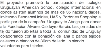 El proyecto promovió la participación del colegio Uruguayan American School, colegio internacional en donde asisten alumnos de mas de 35 nacionalidades, invitando BanderasUnidas, UAS y Portones Shopping a participar de la campaña Uruguay te Abriga para donar a la Fundación Álvarez Caldeyro Barcia. Las jornadas de tejido fueron abiertas a toda la comunidad de Uruguay colaborando con la donación de lana o paños tejidos celestes o blancos de 30cm de lado , o siendo voluntarios para tejerlos.